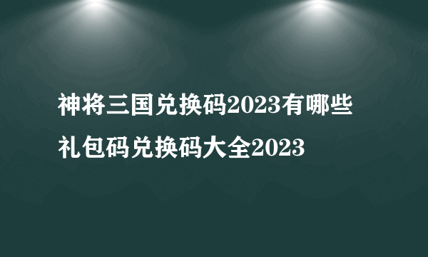 神将三国兑换码2023有哪些 礼包码兑换码大全2023