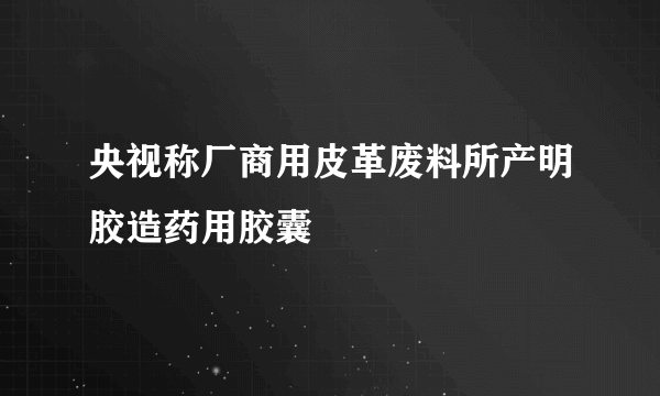 央视称厂商用皮革废料所产明胶造药用胶囊