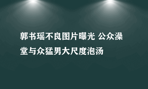 郭书瑶不良图片曝光 公众澡堂与众猛男大尺度泡汤