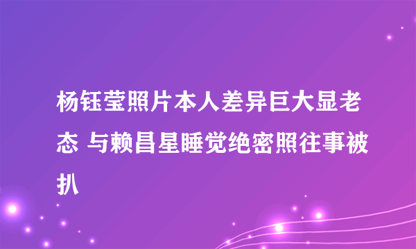 杨钰莹照片本人差异巨大显老态 与赖昌星睡觉绝密照往事被扒