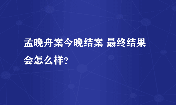 孟晚舟案今晚结案 最终结果会怎么样？