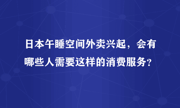 日本午睡空间外卖兴起，会有哪些人需要这样的消费服务？