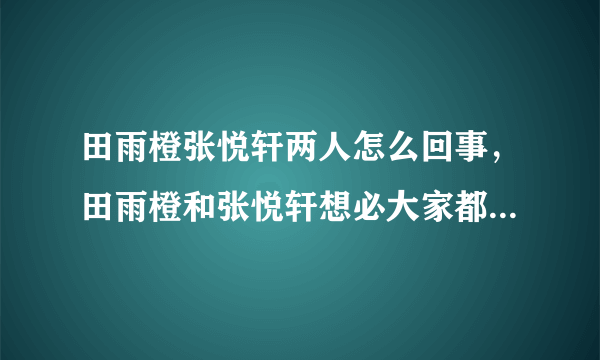 田雨橙张悦轩两人怎么回事，田雨橙和张悦轩想必大家都不是很熟悉这两个名字-飞外网