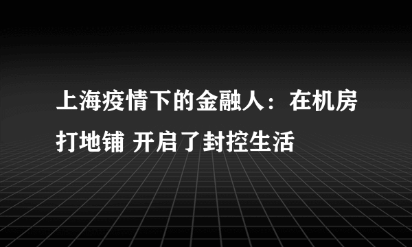 上海疫情下的金融人：在机房打地铺 开启了封控生活