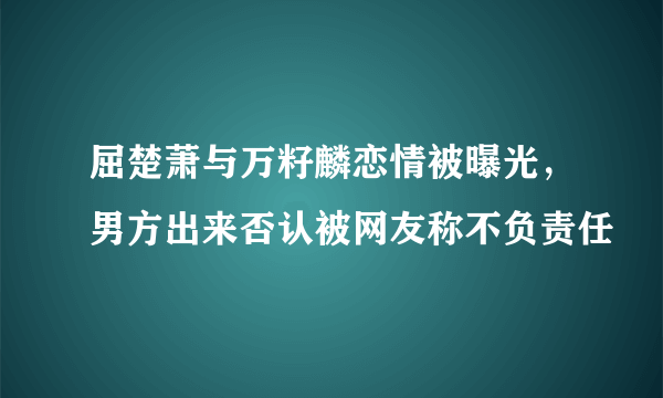 屈楚萧与万籽麟恋情被曝光，男方出来否认被网友称不负责任