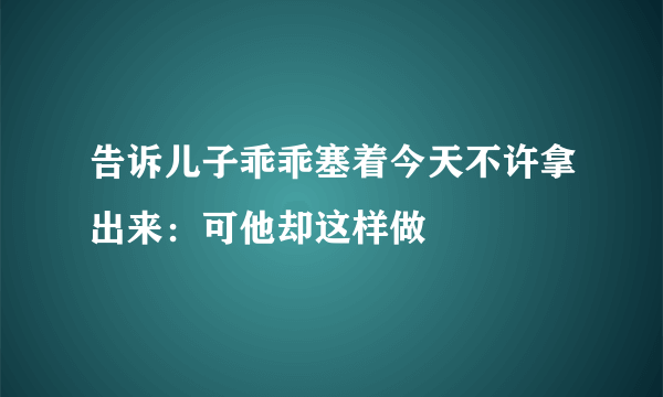 告诉儿子乖乖塞着今天不许拿出来：可他却这样做