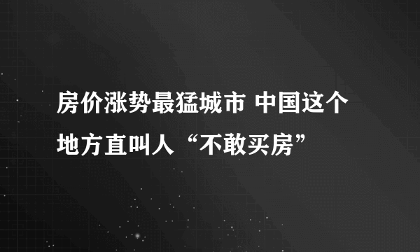 房价涨势最猛城市 中国这个地方直叫人“不敢买房”