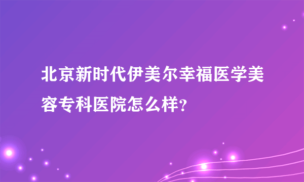 北京新时代伊美尔幸福医学美容专科医院怎么样？