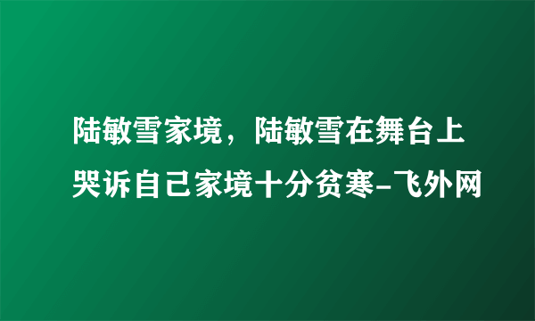 陆敏雪家境，陆敏雪在舞台上哭诉自己家境十分贫寒-飞外网