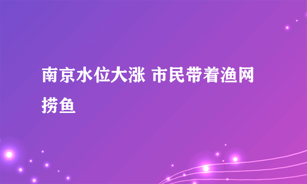 南京水位大涨 市民带着渔网捞鱼