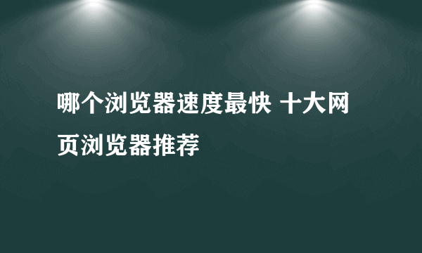 哪个浏览器速度最快 十大网页浏览器推荐