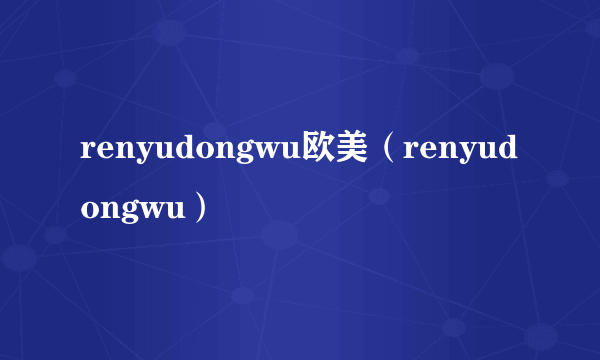 renyudongwu欧美（renyudongwu）