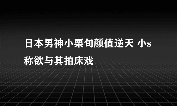 日本男神小栗旬颜值逆天 小s称欲与其拍床戏