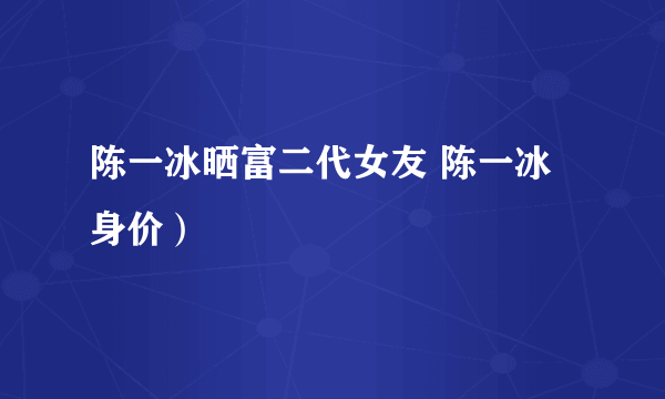 陈一冰晒富二代女友 陈一冰身价）