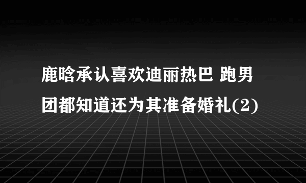 鹿晗承认喜欢迪丽热巴 跑男团都知道还为其准备婚礼(2)