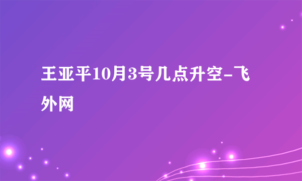 王亚平10月3号几点升空-飞外网