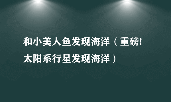 和小美人鱼发现海洋（重磅!太阳系行星发现海洋）