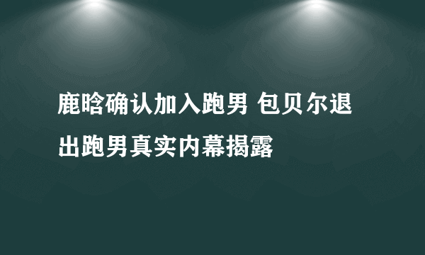 鹿晗确认加入跑男 包贝尔退出跑男真实内幕揭露