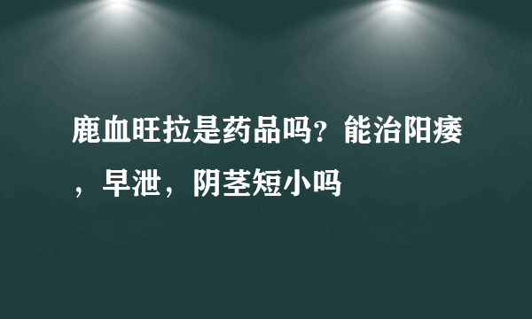 鹿血旺拉是药品吗？能治阳痿，早泄，阴茎短小吗