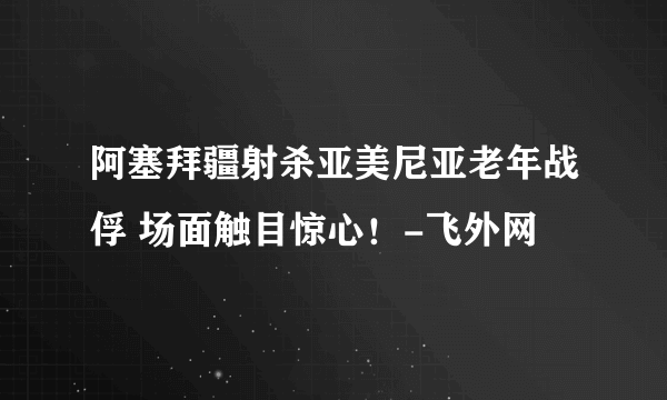 阿塞拜疆射杀亚美尼亚老年战俘 场面触目惊心！-飞外网