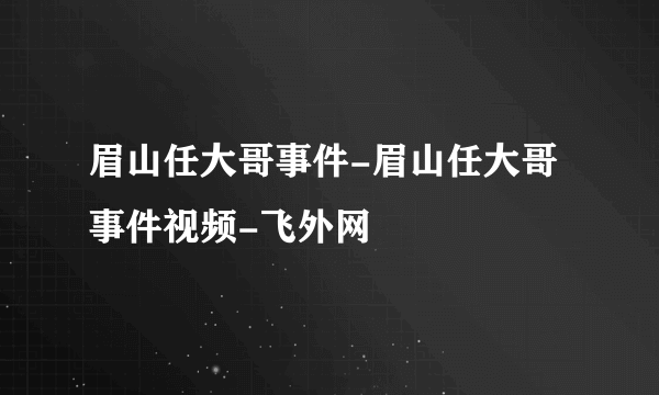 眉山任大哥事件-眉山任大哥事件视频-飞外网