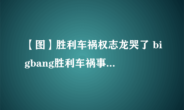 【图】胜利车祸权志龙哭了 bigbang胜利车祸事件大起底