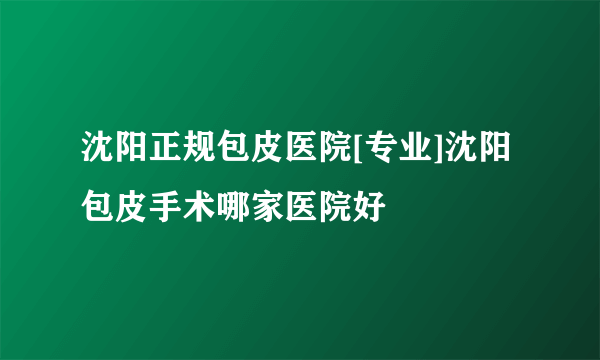 沈阳正规包皮医院[专业]沈阳包皮手术哪家医院好