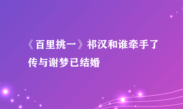 《百里挑一》祁汉和谁牵手了 传与谢梦已结婚