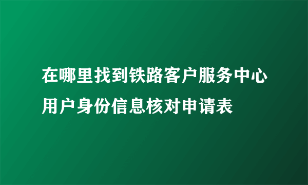 在哪里找到铁路客户服务中心用户身份信息核对申请表