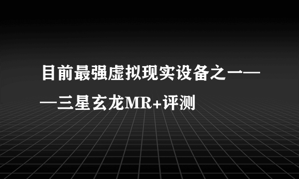 目前最强虚拟现实设备之一——三星玄龙MR+评测