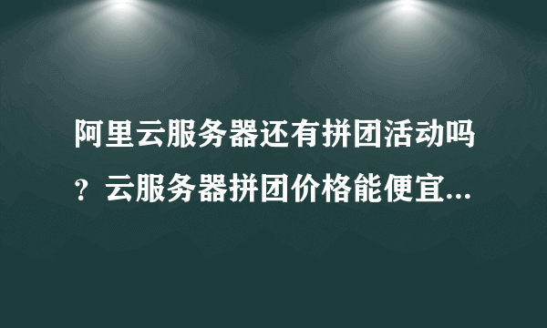 阿里云服务器还有拼团活动吗？云服务器拼团价格能便宜多少？-飞外