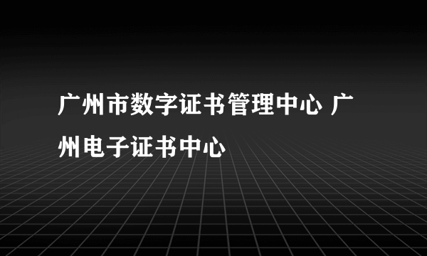 广州市数字证书管理中心 广州电子证书中心