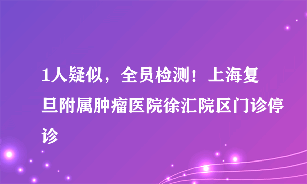 1人疑似，全员检测！上海复旦附属肿瘤医院徐汇院区门诊停诊