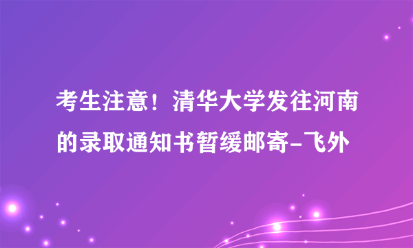 考生注意！清华大学发往河南的录取通知书暂缓邮寄-飞外