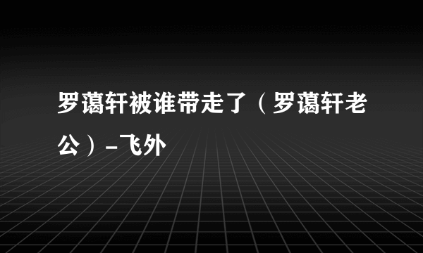 罗蔼轩被谁带走了（罗蔼轩老公）-飞外