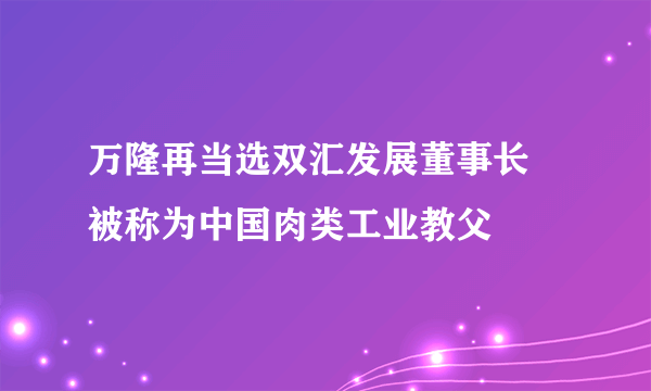 万隆再当选双汇发展董事长 被称为中国肉类工业教父