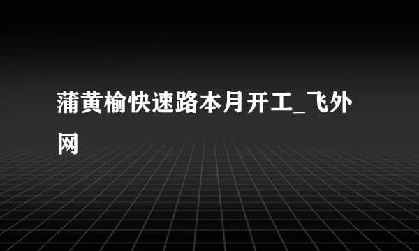 蒲黄榆快速路本月开工_飞外网