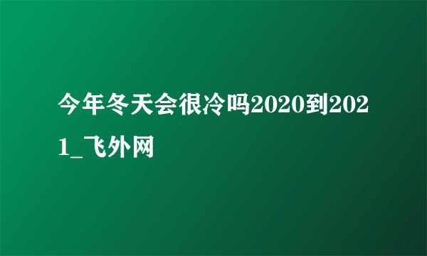 今年冬天会很冷吗2020到2021_飞外网