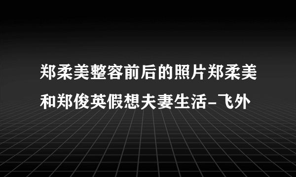 郑柔美整容前后的照片郑柔美和郑俊英假想夫妻生活-飞外