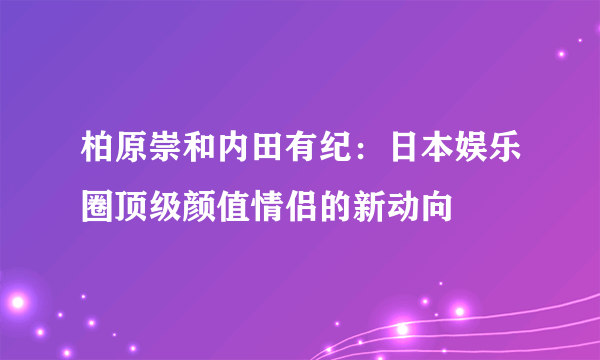 柏原崇和内田有纪：日本娱乐圈顶级颜值情侣的新动向​