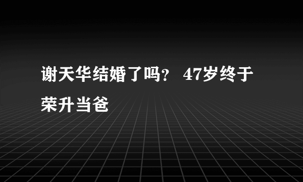 谢天华结婚了吗？ 47岁终于荣升当爸