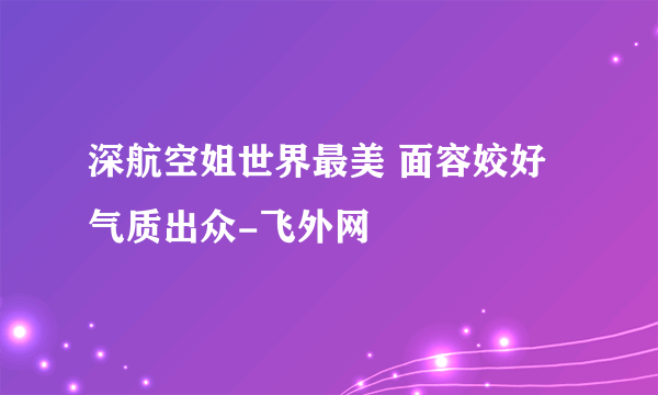 深航空姐世界最美 面容姣好气质出众-飞外网