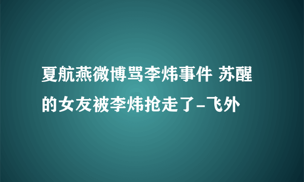 夏航燕微博骂李炜事件 苏醒的女友被李炜抢走了-飞外