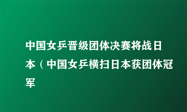 中国女乒晋级团体决赛将战日本（中国女乒横扫日本获团体冠军