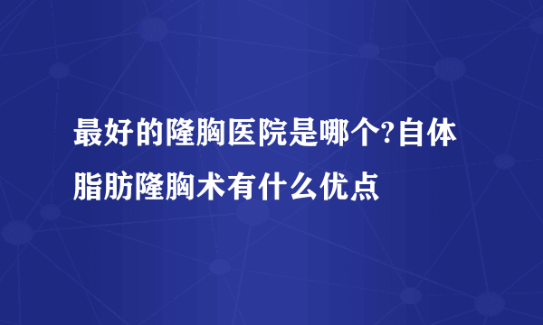 最好的隆胸医院是哪个?自体脂肪隆胸术有什么优点