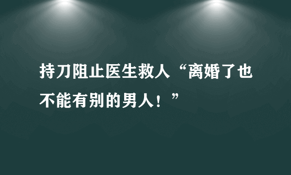 持刀阻止医生救人“离婚了也不能有别的男人！”