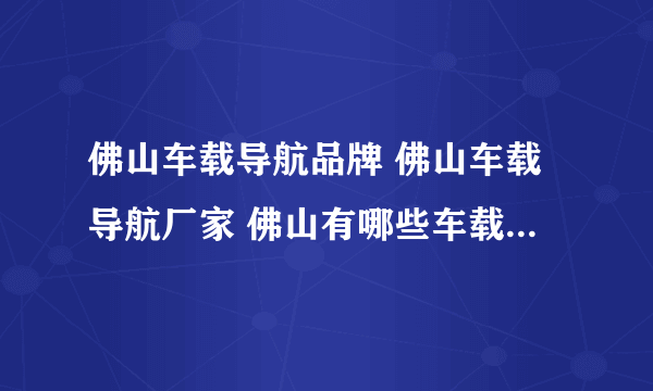 佛山车载导航品牌 佛山车载导航厂家 佛山有哪些车载导航品牌【品牌库】