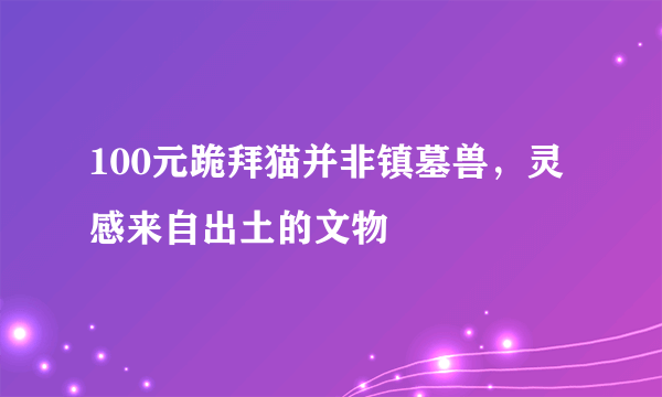 100元跪拜猫并非镇墓兽，灵感来自出土的文物 