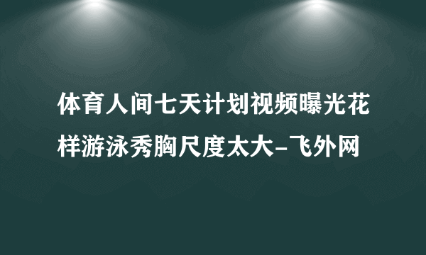 体育人间七天计划视频曝光花样游泳秀胸尺度太大-飞外网