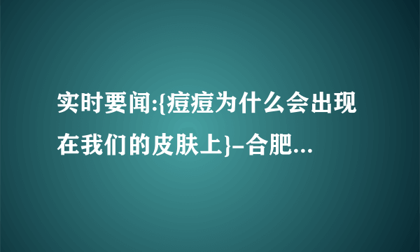 实时要闻:{痘痘为什么会出现在我们的皮肤上}-合肥治疗痘痘到那家医院治疗好“总榜发布”合肥皮肤科哪家医院治疗好